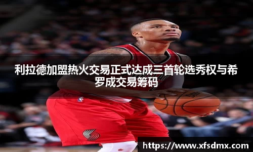 利拉德加盟热火交易正式达成三首轮选秀权与希罗成交易筹码